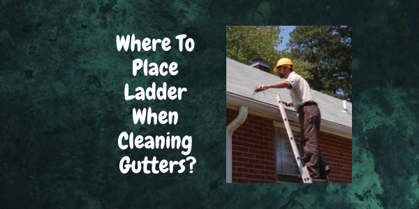 The Ultimate Guide: Where To Place Ladder When Cleaning Gutters? Where To Place Ladder When Cleaning Gutters